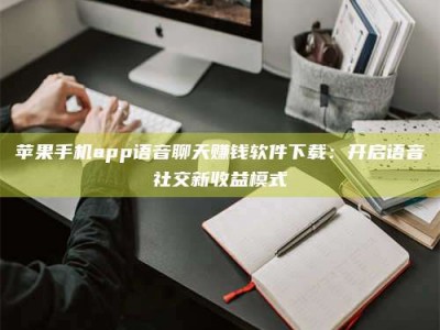 珠海苹果手机app语音聊天赚钱软件下载：开启语音社交新收益模式